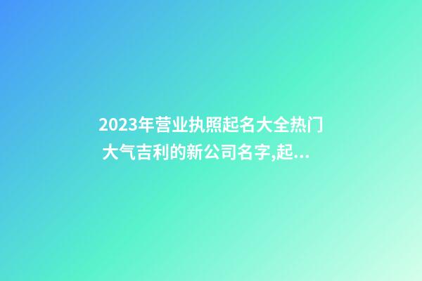 2023年营业执照起名大全热门 大气吉利的新公司名字,起名之家-第1张-公司起名-玄机派